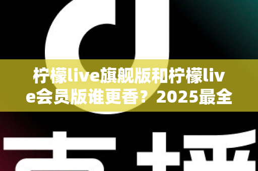 柠檬live旗舰版和柠檬live会员版谁更香?2025最全深度对比测评,看完不再纠结选哪个版本 柠檬live旗舰版和柠檬live会员版谁更香?2025最全深度对比测评,看完不再纠结选哪个版本
