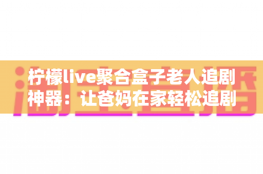柠檬live聚合盒子老人追剧神器：让爸妈在家轻松追剧的贴心之选
