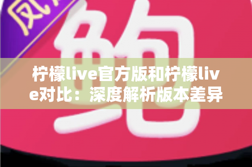 柠檬live官方版和柠檬live对比：深度解析版本差异，助你轻松选出最安全好用的直播互动平台
