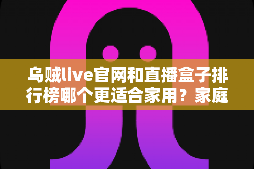 乌贼live官网和直播盒子排行榜哪个更适合家用?家庭直播观影方案深度对比与选购指南 乌贼live官网和直播盒子排行榜哪个更适合家用?家庭直播观影方案深度对比与选购指南