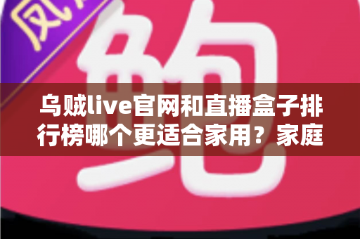 乌贼live官网和直播盒子排行榜哪个更适合家用?家庭直播观影方案深度对比与选购指南 乌贼live官网和直播盒子排行榜哪个更适合家用?家庭直播观影方案深度对比与选购指南