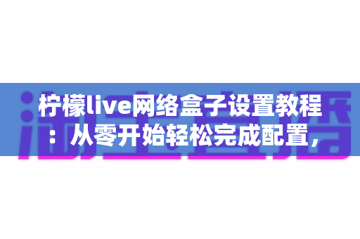柠檬live网络盒子设置教程：从零开始轻松完成配置，畅享高清大屏体验全指南