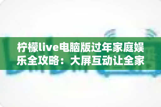 柠檬live电脑版过年家庭娱乐全攻略：大屏互动让全家欢聚更有年味