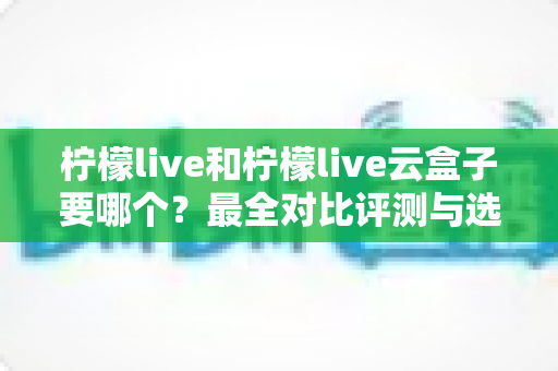 柠檬live和柠檬live云盒子要哪个?最全对比评测与选购指南帮你一次搞懂 柠檬live和柠檬live云盒子要哪个?最全对比评测与选购指南帮你一次搞懂