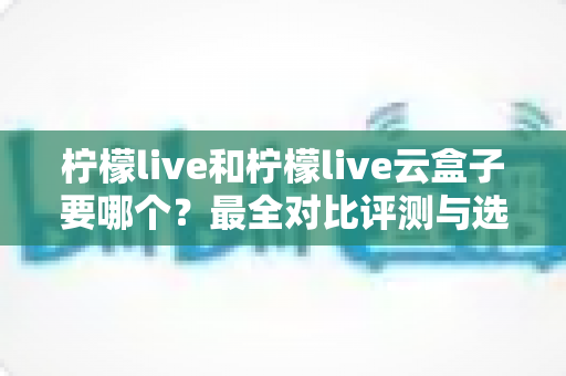 柠檬live和柠檬live云盒子要哪个？最全对比评测与选购指南帮你一次搞懂