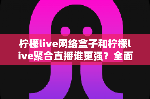 柠檬live网络盒子和柠檬live聚合直播谁更强？全面对比评测教你选对观影方案