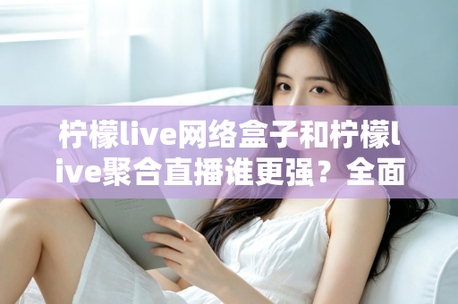 柠檬live网络盒子和柠檬live聚合直播谁更强？全面对比评测教你选对观影方案