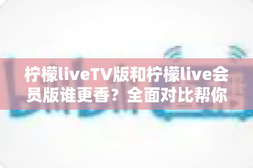 柠檬liveTV版和柠檬live会员版谁更香？全面对比帮你选对版本不踩坑
