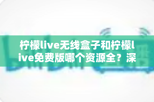 柠檬live无线盒子和柠檬live免费版哪个资源全？深度对比分析与选购指南