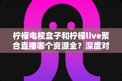 柠檬电视盒子和柠檬live聚合直播哪个资源全？深度对比帮你选对大屏观影方案
