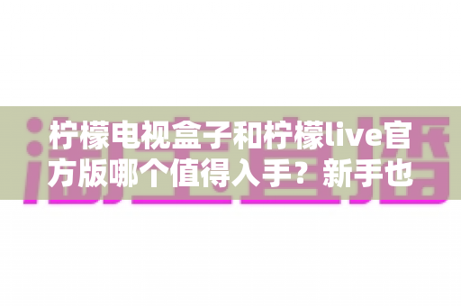 柠檬电视盒子和柠檬live官方版哪个值得入手?新手也能看懂的深度选购指南与全面对比 柠檬电视盒子和柠檬live官方版哪个值得入手?新手也能看懂的深度选购指南与全面对比