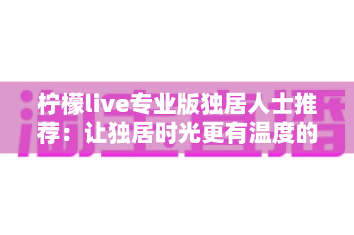 柠檬live专业版独居人士推荐:让独居时光更有温度的陪伴型直播应用全方位指南 柠檬live专业版独居人士推荐:让独居时光更有温度的陪伴型直播应用全方位指南