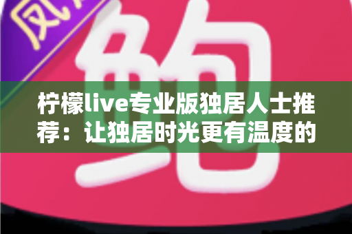 柠檬live专业版独居人士推荐:让独居时光更有温度的陪伴型直播应用全方位指南 柠檬live专业版独居人士推荐:让独居时光更有温度的陪伴型直播应用全方位指南