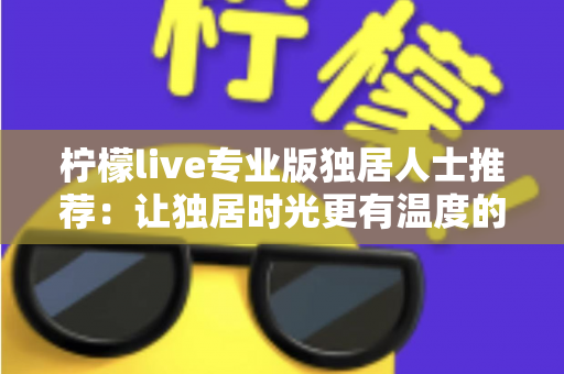 柠檬live专业版独居人士推荐:让独居时光更有温度的陪伴型直播应用全方位指南 柠檬live专业版独居人士推荐:让独居时光更有温度的陪伴型直播应用全方位指南