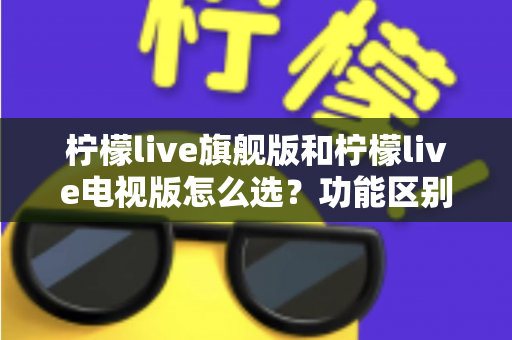 柠檬live旗舰版和柠檬live电视版怎么选？功能区别、使用场景与性价比一次讲透