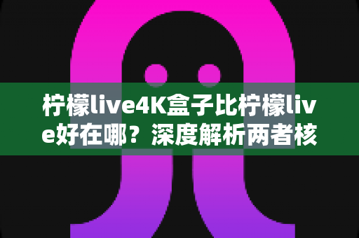 柠檬live4K盒子比柠檬live好在哪？深度解析两者核心差异，帮你选出更值得入手的观影方案