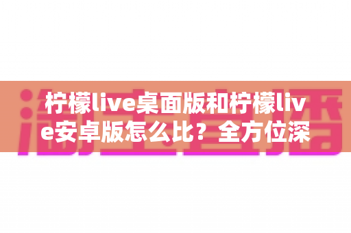 柠檬live桌面版和柠檬live安卓版怎么比？全方位深度对比分析帮你选出最适合的版本