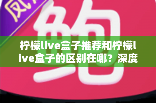 柠檬live盒子推荐和柠檬live盒子的区别在哪？深度解析两者差异与选购指南