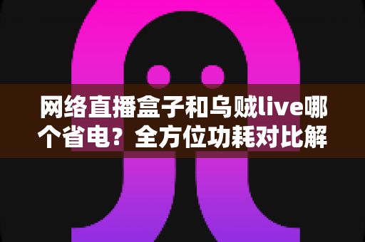 网络直播盒子和乌贼live哪个省电？全方位功耗对比解析，帮你选对直播设备不踩坑