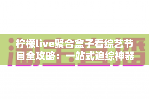 柠檬live聚合盒子看综艺节目全攻略：一站式追综神器的安装方法与实用技巧详解