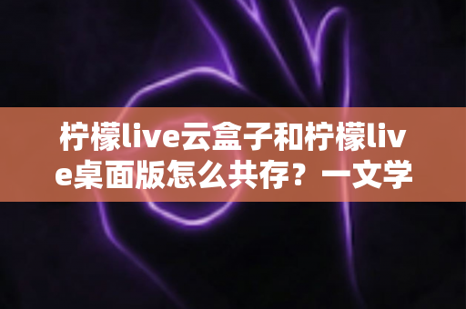 柠檬live云盒子和柠檬live桌面版怎么共存?一文学会双版本并行使用技巧 柠檬live云盒子和柠檬live桌面版怎么共存?一文学会双版本并行使用技巧