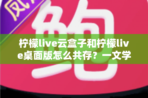 柠檬live云盒子和柠檬live桌面版怎么共存？一文学会双版本并行使用技巧