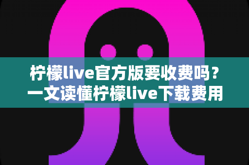 柠檬live官方版要收费吗？一文读懂柠檬live下载费用与使用全攻略