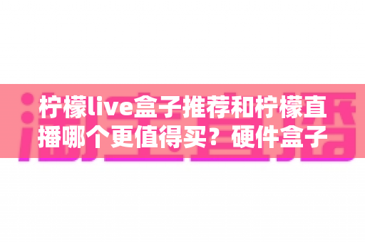 柠檬live盒子推荐和柠檬直播哪个更值得买?硬件盒子与软件直播全方位对比指南 柠檬live盒子推荐和柠檬直播哪个更值得买?硬件盒子与软件直播全方位对比指南