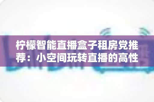 柠檬智能直播盒子租房党推荐:小空间玩转直播的高性价比实用指南 柠檬智能直播盒子租房党推荐:小空间玩转直播的高性价比实用指南