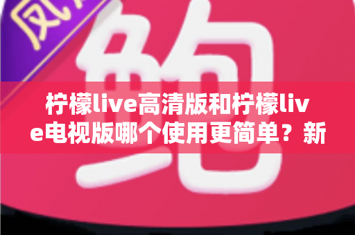 柠檬live高清版和柠檬live电视版哪个使用更简单？新手也能秒懂的选择指南