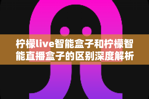 柠檬live智能盒子和柠檬智能直播盒子的区别深度解析：选购前必看的全面对比指南