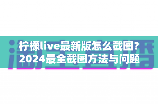 柠檬live最新版怎么截图?2024最全截图方法与问题解决指南一文读懂 柠檬live最新版怎么截图?2024最全截图方法与问题解决指南一文读懂