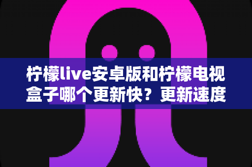 柠檬live安卓版和柠檬电视盒子哪个更新快?更新速度深度对比与选择指南 柠檬live安卓版和柠檬电视盒子哪个更新快?更新速度深度对比与选择指南