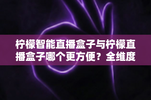 柠檬智能直播盒子与柠檬直播盒子哪个更方便？全维度深度对比，帮你选出最省心的家庭直播利器