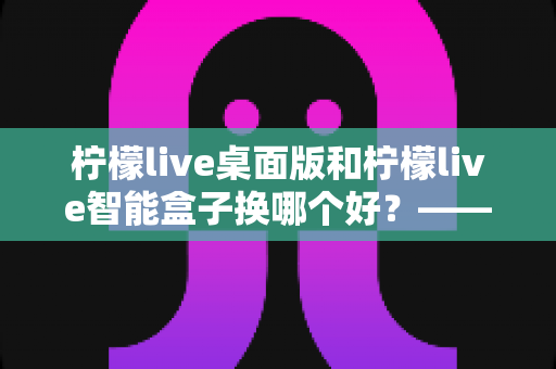 柠檬live桌面版和柠檬live智能盒子换哪个好?——两大版本深度对比与选购全攻略 柠檬live桌面版和柠檬live智能盒子换哪个好?——两大版本深度对比与选购全攻略