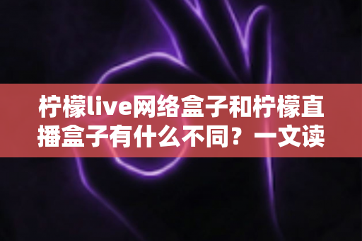 柠檬live网络盒子和柠檬直播盒子有什么不同？一文读懂两者核心差异与选购指南