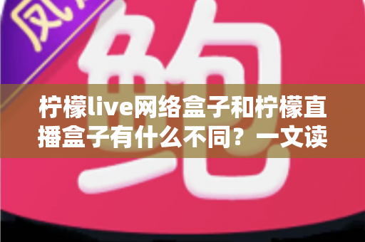 柠檬live网络盒子和柠檬直播盒子有什么不同？一文读懂两者核心差异与选购指南