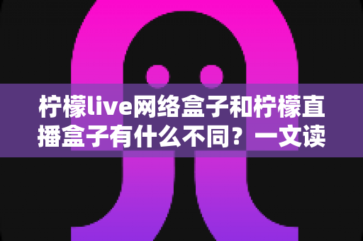 柠檬live网络盒子和柠檬直播盒子有什么不同？一文读懂两者核心差异与选购指南