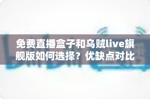免费直播盒子和乌贼live旗舰版如何选择？优缺点对比、选购技巧与避坑指南全解析