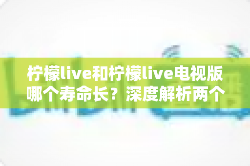柠檬live和柠檬live电视版哪个寿命长？深度解析两个版本的真实持久度与延长寿命全攻略