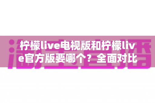柠檬live电视版和柠檬live官方版要哪个？全面对比分析助你做出明智选择