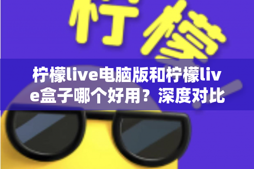 柠檬live电脑版和柠檬live盒子哪个好用？深度对比评测，帮你找到最适合的使用方案
