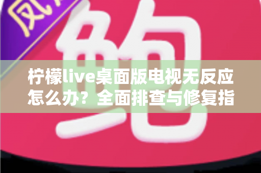 柠檬live桌面版电视无反应怎么办？全面排查与修复指南，让您的观影体验畅通无阻