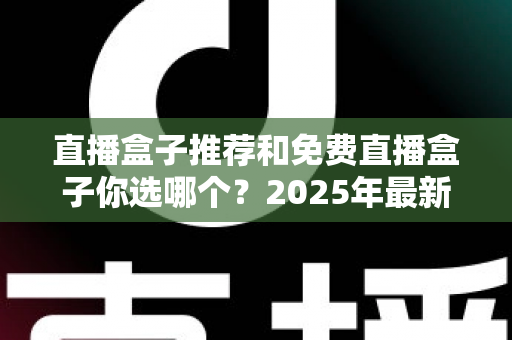 直播盒子推荐和免费直播盒子你选哪个?2025年最新选购指南与避坑手册 直播盒子推荐和免费直播盒子你选哪个?2025年最新选购指南与避坑手册