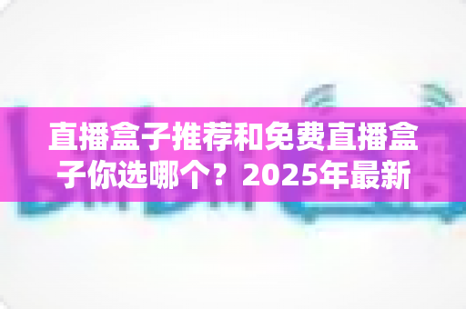 直播盒子推荐和免费直播盒子你选哪个？2025年最新选购指南与避坑手册