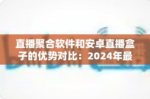 直播聚合软件和安卓直播盒子的优势对比:2024年最全面的选择指南,帮你找到最适合的直播观看方案 直播聚合软件和安卓直播盒子的优势对比:2024年最全面的选择指南,帮你找到最适合的直播观看方案