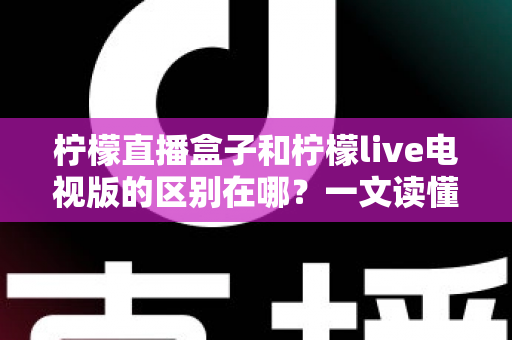 柠檬直播盒子和柠檬live电视版的区别在哪？一文读懂两大版本差异，选对不踩坑