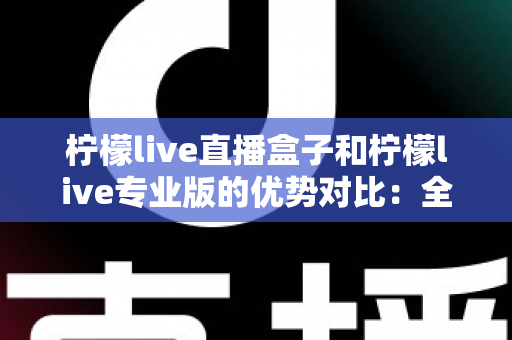 柠檬live直播盒子和柠檬live专业版的优势对比：全面解析帮你选出最佳直播方案