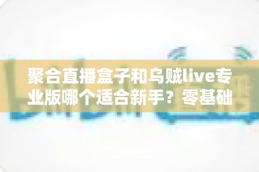 聚合直播盒子和乌贼live专业版哪个适合新手？零基础选型全攻略