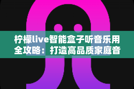 柠檬live智能盒子听音乐用全攻略：打造高品质家庭音乐中心的实用指南